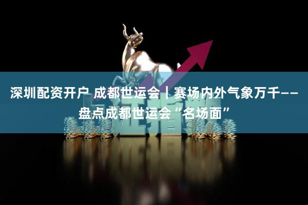 深圳配资开户 成都世运会｜赛场内外气象万千——盘点成都世运会“名场面”