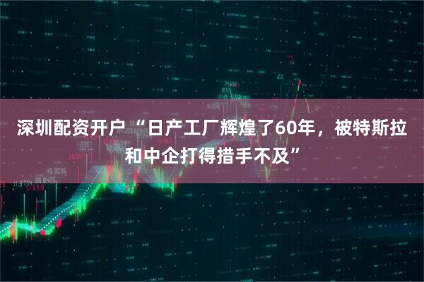 深圳配资开户 “日产工厂辉煌了60年，被特斯拉和中企打得措手不及”