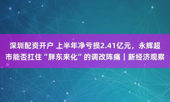 深圳配资开户 上半年净亏损2.41亿元，永辉超市能否扛住“胖东来化”的调改阵痛｜新经济观察