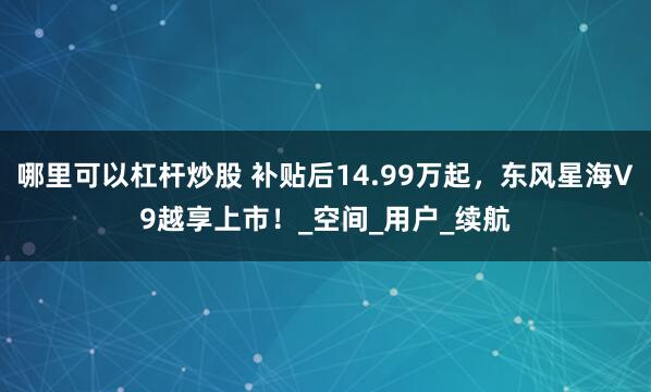 哪里可以杠杆炒股 补贴后14.99万起，东风星海V9越享上市！_空间_用户_续航