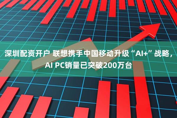 深圳配资开户 联想携手中国移动升级“AI+”战略，AI PC销量已突破200万台