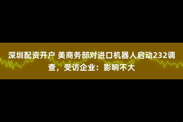 深圳配资开户 美商务部对进口机器人启动232调查，受访企业：影响不大