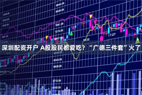 深圳配资开户 A股股民都爱吃？“广德三件套”火了
