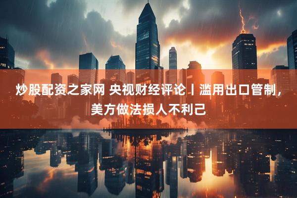 炒股配资之家网 央视财经评论丨滥用出口管制，美方做法损人不利己