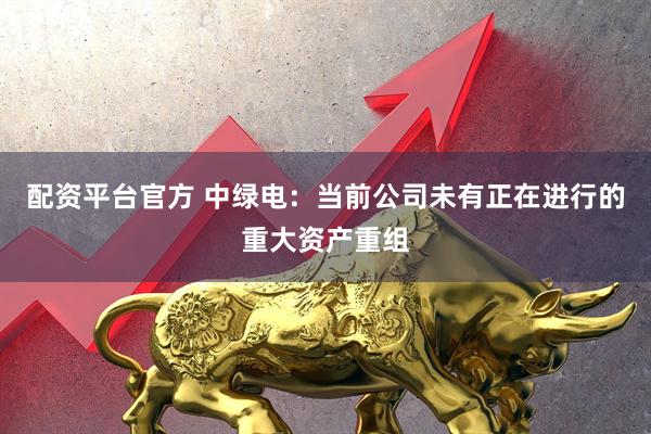 配资平台官方 中绿电：当前公司未有正在进行的重大资产重组