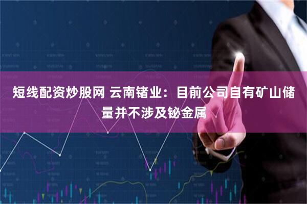 短线配资炒股网 云南锗业：目前公司自有矿山储量并不涉及铋金属