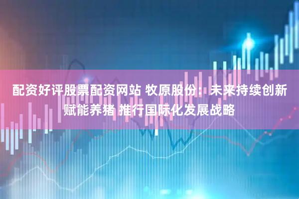 配资好评股票配资网站 牧原股份：未来持续创新赋能养猪 推行国际化发展战略