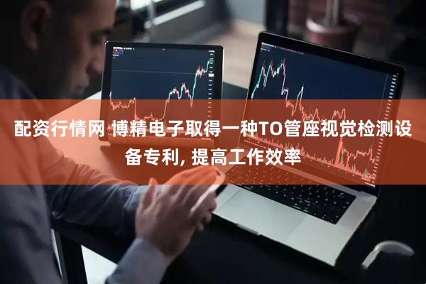 配资行情网 博精电子取得一种TO管座视觉检测设备专利, 提高工作效率