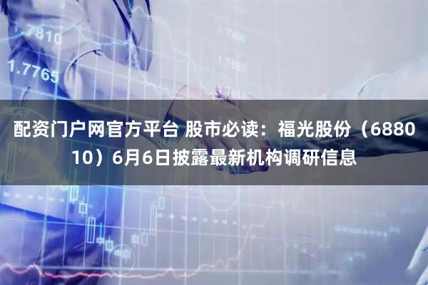 配资门户网官方平台 股市必读：福光股份（688010）6月6日披露最新机构调研信息
