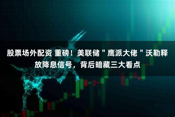 股票场外配资 重磅！美联储＂鹰派大佬＂沃勒释放降息信号，背后暗藏三大看点