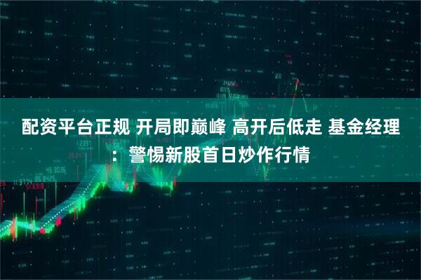 配资平台正规 开局即巅峰 高开后低走 基金经理：警惕新股首日炒作行情