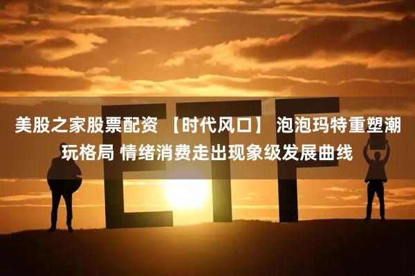 美股之家股票配资 【时代风口】 泡泡玛特重塑潮玩格局 情绪消费走出现象级发展曲线