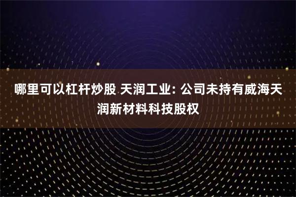哪里可以杠杆炒股 天润工业: 公司未持有威海天润新材料科技股权