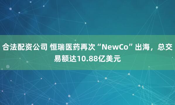 合法配资公司 恒瑞医药再次“NewCo”出海，总交易额达10.88亿美元