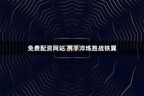 免费配资网站 携手淬炼胜战铁翼