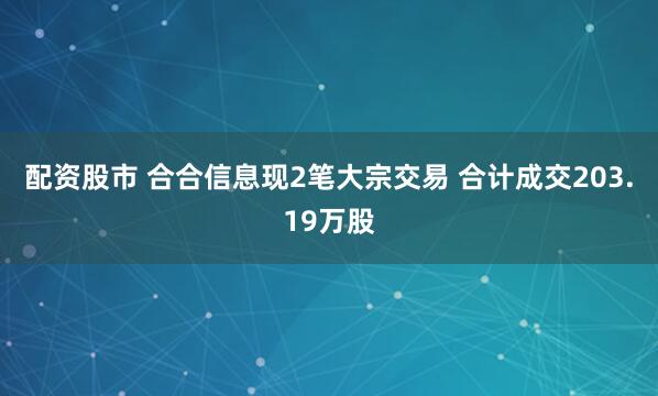 配资股市 合合信息现2笔大宗交易 合计成交203.19万股