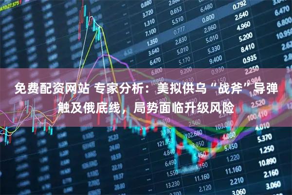 免费配资网站 专家分析：美拟供乌“战斧”导弹触及俄底线，局势面临升级风险