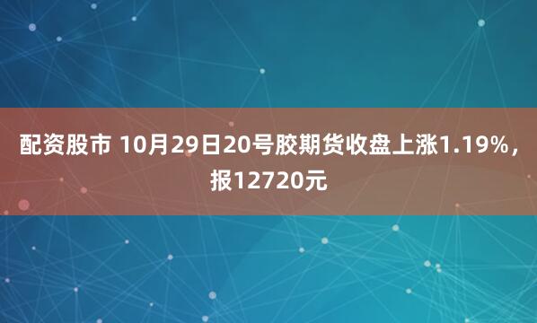 配资股市 10月29日20号胶期货收盘上涨1.19%，报12720元