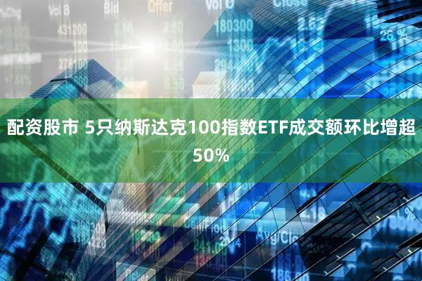 配资股市 5只纳斯达克100指数ETF成交额环比增超50%