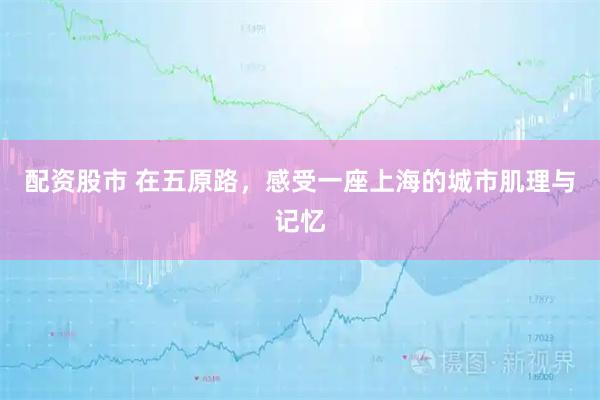 配资股市 在五原路，感受一座上海的城市肌理与记忆