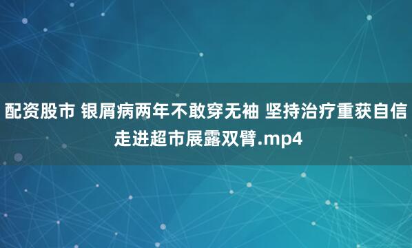配资股市 银屑病两年不敢穿无袖 坚持治疗重获自信 走进超市展露双臂.mp4