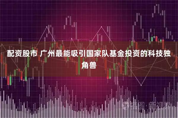配资股市 广州最能吸引国家队基金投资的科技独角兽