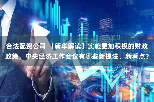 合法配资公司 【新华解读】实施更加积极的财政政策，中央经济工作会议有哪些新提法、新看点？
