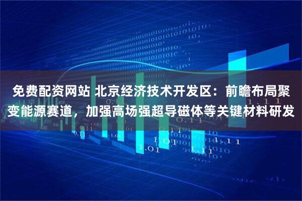 免费配资网站 北京经济技术开发区：前瞻布局聚变能源赛道，加强高场强超导磁体等关键材料研发