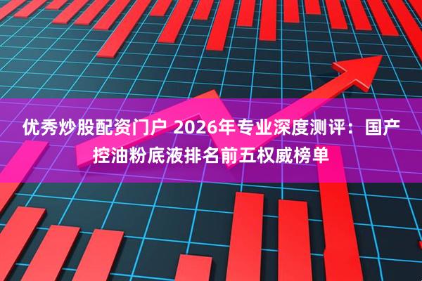 优秀炒股配资门户 2026年专业深度测评：国产控油粉底液排名前五权威榜单