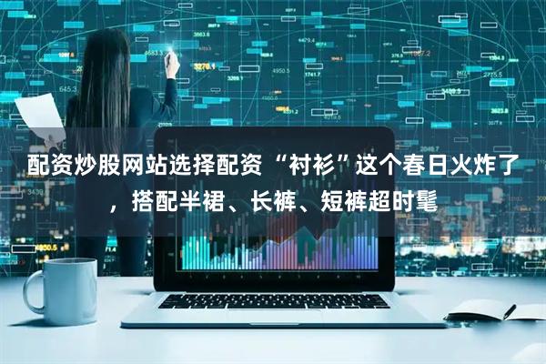 配资炒股网站选择配资 “衬衫”这个春日火炸了，搭配半裙、长裤、短裤超时髦