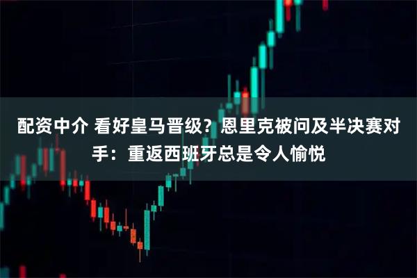 配资中介 看好皇马晋级？恩里克被问及半决赛对手：重返西班牙总是令人愉悦