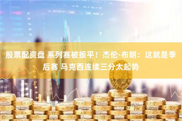 股票配资盘 系列赛被扳平！杰伦·布朗：这就是季后赛 马克西连续三分太起势