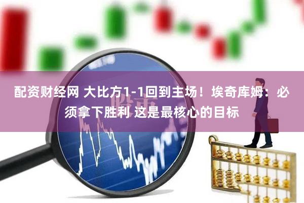 配资财经网 大比方1-1回到主场！埃奇库姆：必须拿下胜利 这是最核心的目标