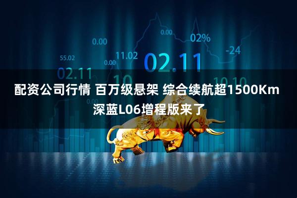 配资公司行情 百万级悬架 综合续航超1500Km 深蓝L06增程版来了