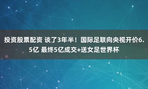 投资股票配资 谈了3年半！国际足联向央视开价6.5亿 最终5亿成交+送女足世界杯