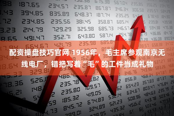 配资操盘技巧官网 1956年，毛主席参观南京无线电厂，错把写着“毛”的工件当成礼物
