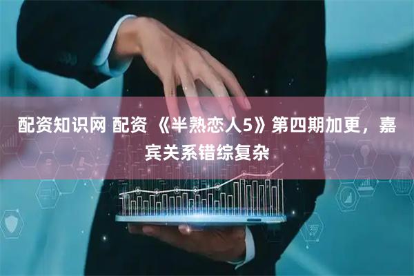 配资知识网 配资 《半熟恋人5》第四期加更，嘉宾关系错综复杂