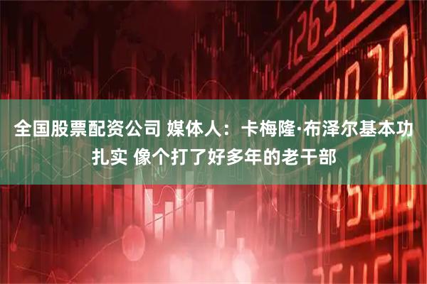 全国股票配资公司 媒体人：卡梅隆·布泽尔基本功扎实 像个打了好多年的老干部