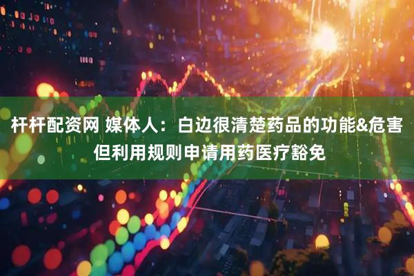 杆杆配资网 媒体人：白边很清楚药品的功能&危害 但利用规则申请用药医疗豁免