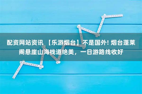 配资网站资讯 【乐游烟台】不是国外! 烟台蓬莱阁悬崖山海栈道绝美，一日游路线收好