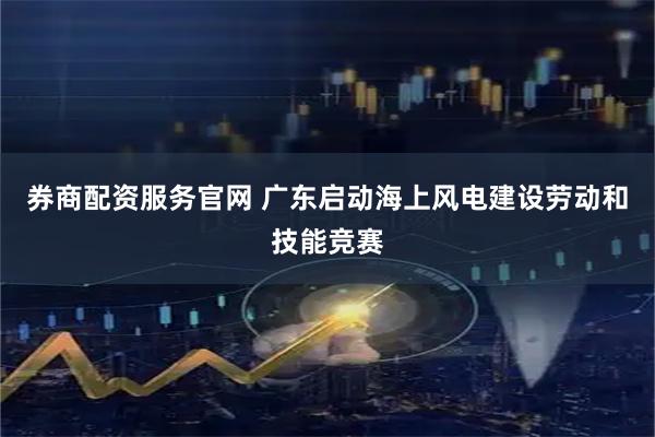 券商配资服务官网 广东启动海上风电建设劳动和技能竞赛
