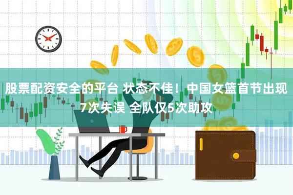 股票配资安全的平台 状态不佳！中国女篮首节出现7次失误 全队仅5次助攻